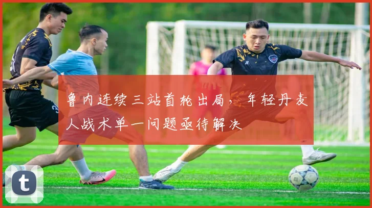鲁内连续三站首轮出局，年轻丹麦人战术单一问题亟待解决